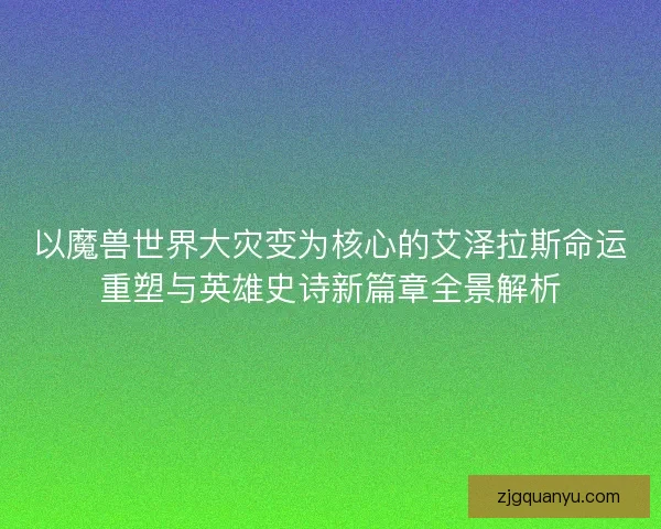 以魔兽世界大灾变为核心的艾泽拉斯命运重塑与英雄史诗新篇章全景解析