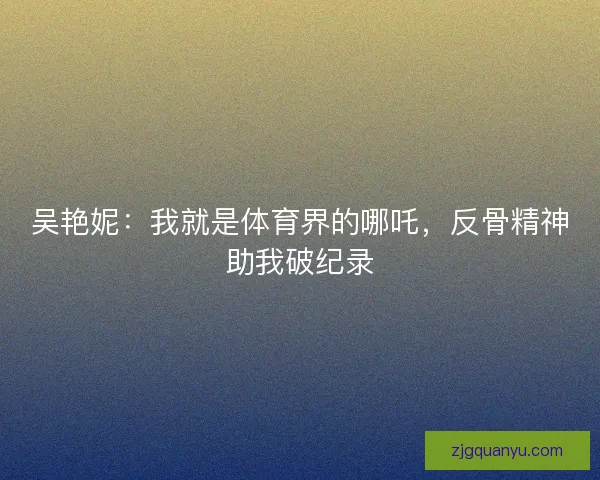 吴艳妮：我就是体育界的哪吒，反骨精神助我破纪录