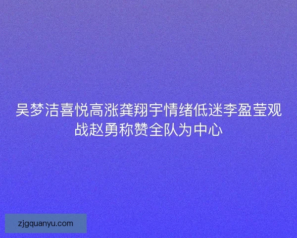吴梦洁喜悦高涨龚翔宇情绪低迷李盈莹观战赵勇称赞全队为中心
