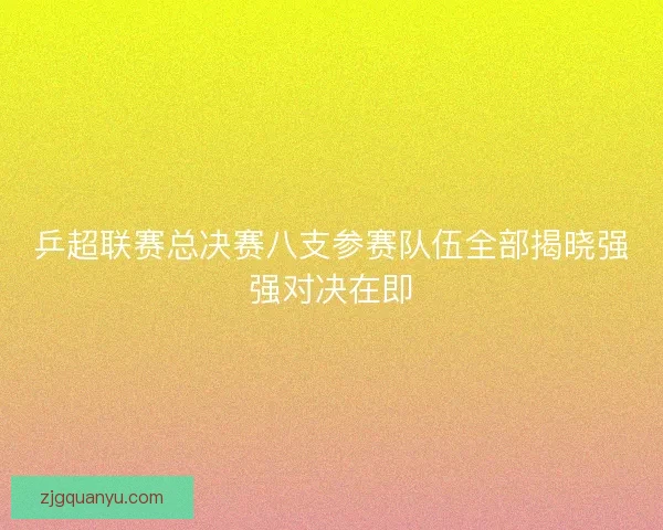 乒超联赛总决赛八支参赛队伍全部揭晓强强对决在即 乒超联赛总决赛八支参赛队伍全部揭晓强强对决在即
