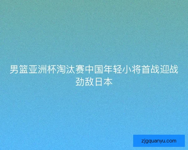 男篮亚洲杯淘汰赛中国年轻小将首战迎战劲敌日本