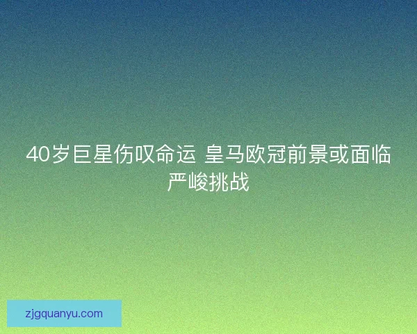 40岁巨星伤叹命运 皇马欧冠前景或面临严峻挑战
