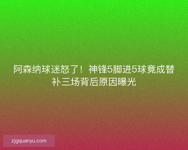 阿森纳球迷怒了！神锋5脚进5球竟成替补三场背后原因曝光