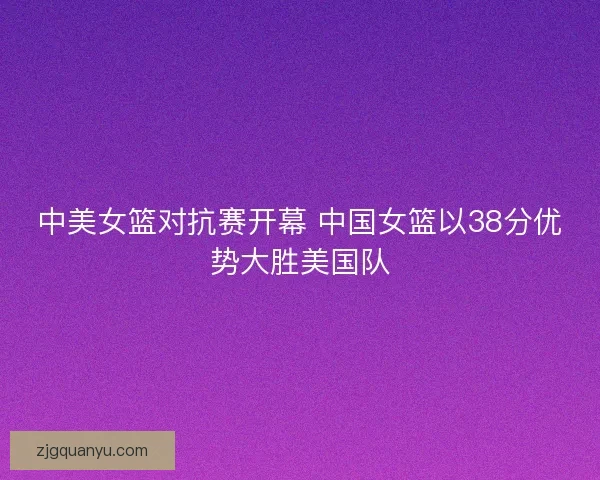 中美女篮对抗赛开幕 中国女篮以38分优势大胜美国队