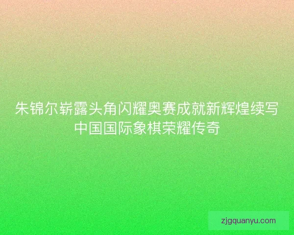 朱锦尔崭露头角闪耀奥赛成就新辉煌续写中国国际象棋荣耀传奇