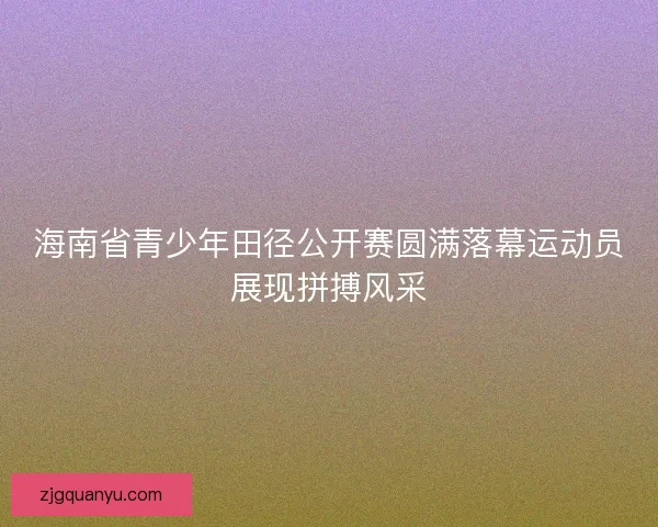 海南省青少年田径公开赛圆满落幕运动员展现拼搏风采