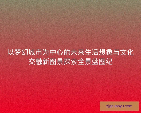 以梦幻城市为中心的未来生活想象与文化交融新图景探索全景蓝图纪 以梦幻城市为中心的未来生活想象与文化交融新图景探索全景蓝图纪