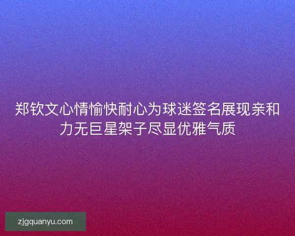 郑钦文心情愉快耐心为球迷签名展现亲和力无巨星架子尽显优雅气质 郑钦文心情愉快耐心为球迷签名展现亲和力无巨星架子尽显优雅气质