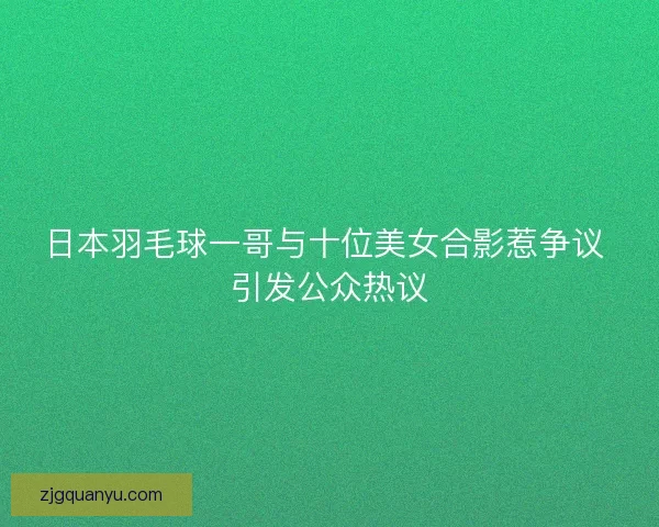日本羽毛球一哥与十位美女合影惹争议 引发公众热议 日本羽毛球一哥与十位美女合影惹争议 引发公众热议