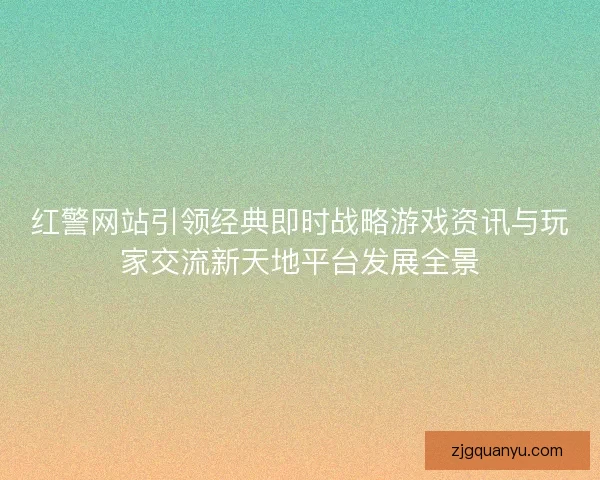 红警网站引领经典即时战略游戏资讯与玩家交流新天地平台发展全景 红警网站引领经典即时战略游戏资讯与玩家交流新天地平台发展全景