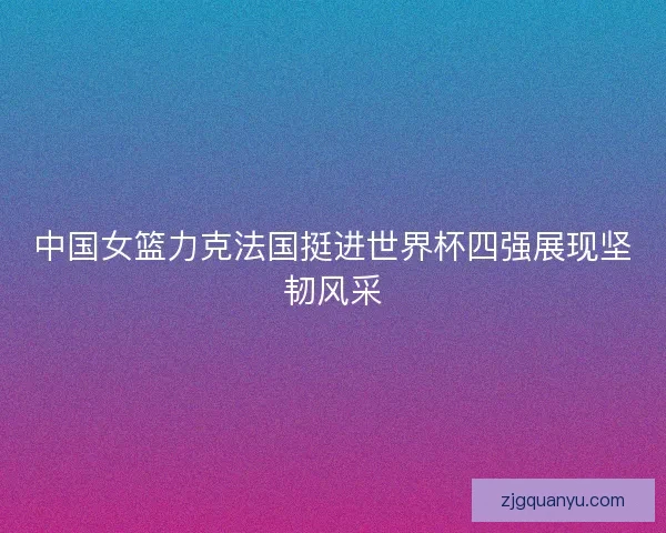 中国女篮力克法国挺进世界杯四强展现坚韧风采