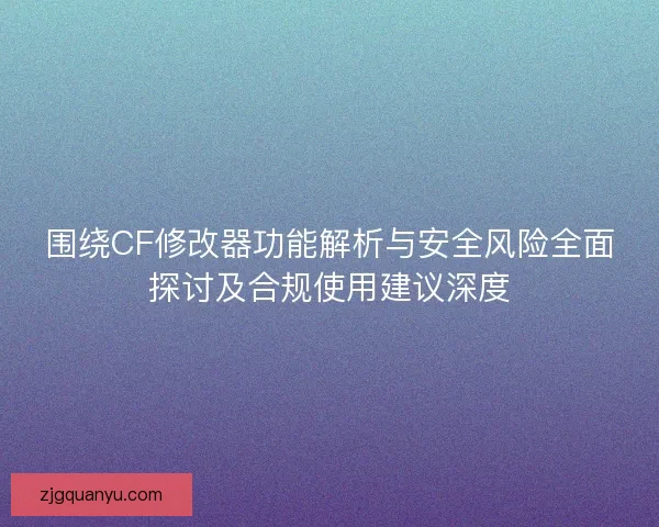 围绕CF修改器功能解析与安全风险全面探讨及合规使用建议深度