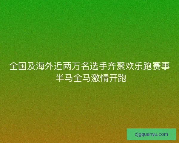 全国及海外近两万名选手齐聚欢乐跑赛事 半马全马激情开跑